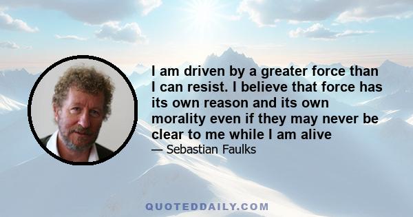 I am driven by a greater force than I can resist. I believe that force has its own reason and its own morality even if they may never be clear to me while I am alive