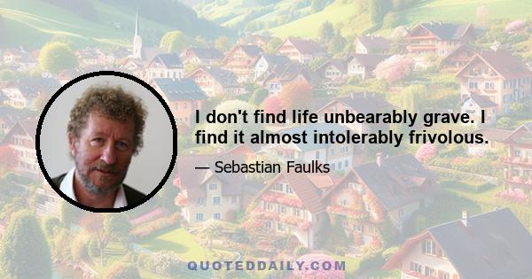 I don't find life unbearably grave. I find it almost intolerably frivolous.