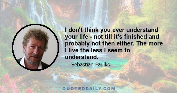 I don't think you ever understand your life - not till it's finished and probably not then either. The more I live the less I seem to understand.