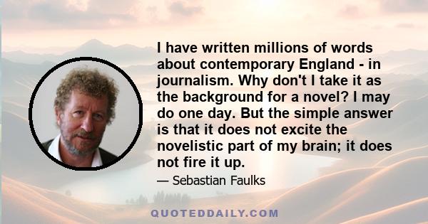 I have written millions of words about contemporary England - in journalism. Why don't I take it as the background for a novel? I may do one day. But the simple answer is that it does not excite the novelistic part of