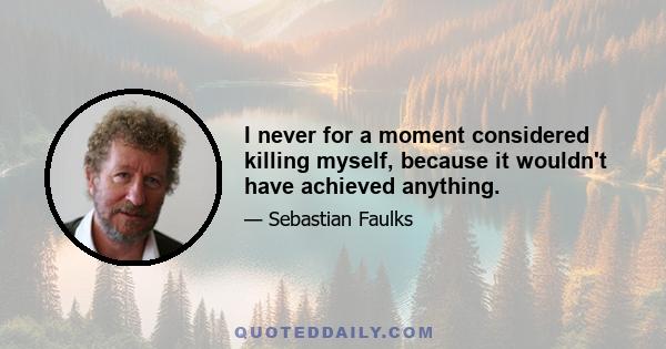 I never for a moment considered killing myself, because it wouldn't have achieved anything.