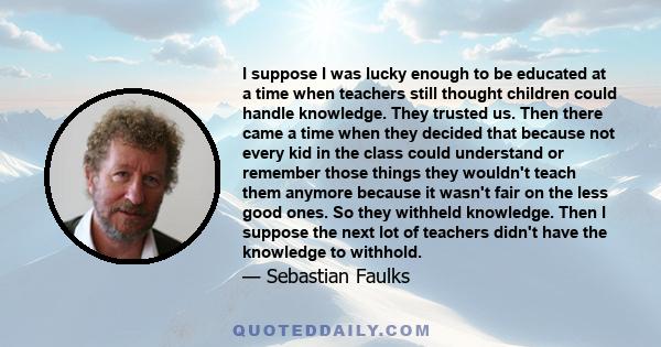 I suppose I was lucky enough to be educated at a time when teachers still thought children could handle knowledge. They trusted us. Then there came a time when they decided that because not every kid in the class could