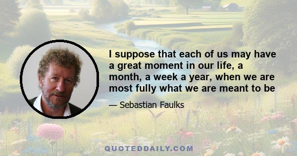 I suppose that each of us may have a great moment in our life, a month, a week a year, when we are most fully what we are meant to be