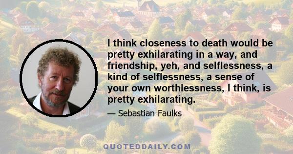 I think closeness to death would be pretty exhilarating in a way, and friendship, yeh, and selflessness, a kind of selflessness, a sense of your own worthlessness, I think, is pretty exhilarating.