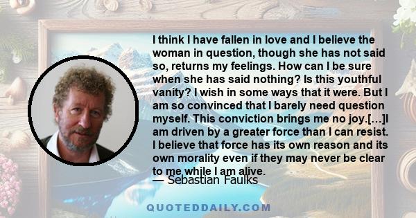 I think I have fallen in love and I believe the woman in question, though she has not said so, returns my feelings. How can I be sure when she has said nothing? Is this youthful vanity? I wish in some ways that it were. 