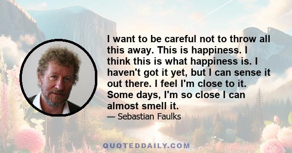 I want to be careful not to throw all this away. This is happiness. I think this is what happiness is. I haven't got it yet, but I can sense it out there. I feel I'm close to it. Some days, I'm so close I can almost