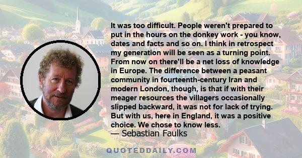 It was too difficult. People weren't prepared to put in the hours on the donkey work - you know, dates and facts and so on. I think in retrospect my generation will be seen as a turning point. From now on there'll be a