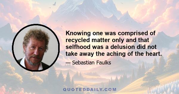 Knowing one was comprised of recycled matter only and that selfhood was a delusion did not take away the aching of the heart.