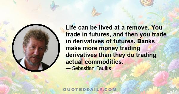 Life can be lived at a remove. You trade in futures, and then you trade in derivatives of futures. Banks make more money trading derivatives than they do trading actual commodities.