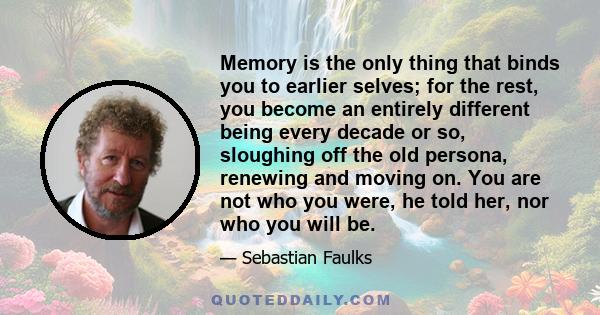 Memory is the only thing that binds you to earlier selves; for the rest, you become an entirely different being every decade or so, sloughing off the old persona, renewing and moving on. You are not who you were, he