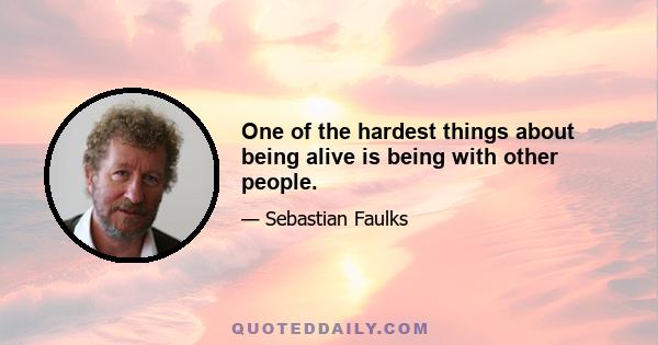 One of the hardest things about being alive is being with other people.