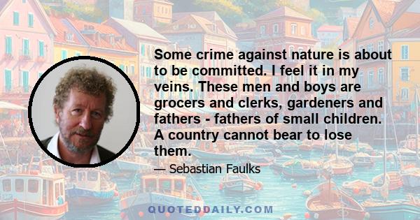 Some crime against nature is about to be committed. I feel it in my veins. These men and boys are grocers and clerks, gardeners and fathers - fathers of small children. A country cannot bear to lose them.