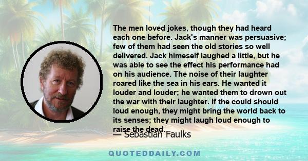 The men loved jokes, though they had heard each one before. Jack's manner was persuasive; few of them had seen the old stories so well delivered. Jack himeself laughed a little, but he was able to see the effect his