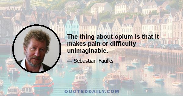 The thing about opium is that it makes pain or difficulty unimaginable.