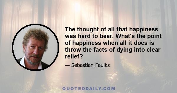 The thought of all that happiness was hard to bear. What's the point of happiness when all it does is throw the facts of dying into clear relief?