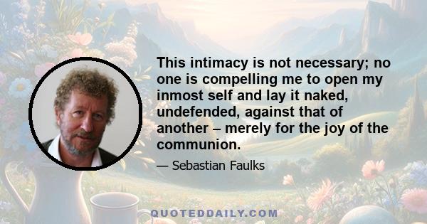 This intimacy is not necessary; no one is compelling me to open my inmost self and lay it naked, undefended, against that of another – merely for the joy of the communion.