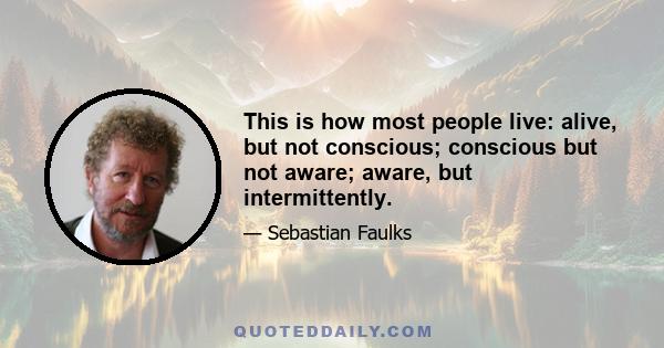 This is how most people live: alive, but not conscious; conscious but not aware; aware, but intermittently.