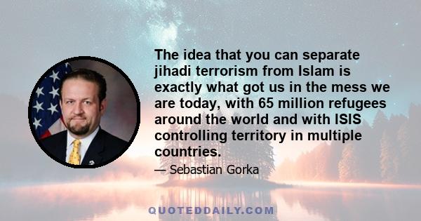 The idea that you can separate jihadi terrorism from Islam is exactly what got us in the mess we are today, with 65 million refugees around the world and with ISIS controlling territory in multiple countries.