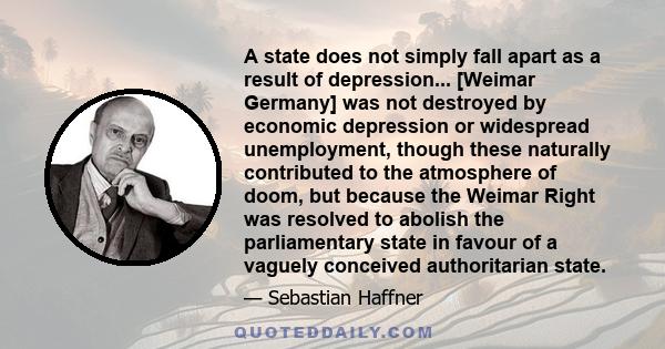 A state does not simply fall apart as a result of depression... [Weimar Germany] was not destroyed by economic depression or widespread unemployment, though these naturally contributed to the atmosphere of doom, but