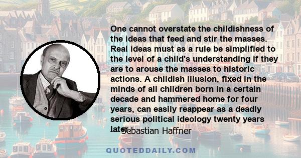 One cannot overstate the childishness of the ideas that feed and stir the masses. Real ideas must as a rule be simplified to the level of a child's understanding if they are to arouse the masses to historic actions. A