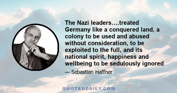 The Nazi leaders….treated Germany like a conquered land, a colony to be used and abused without consideration, to be exploited to the full, and its national spirit, happiness and wellbeing to be sedulously ignored