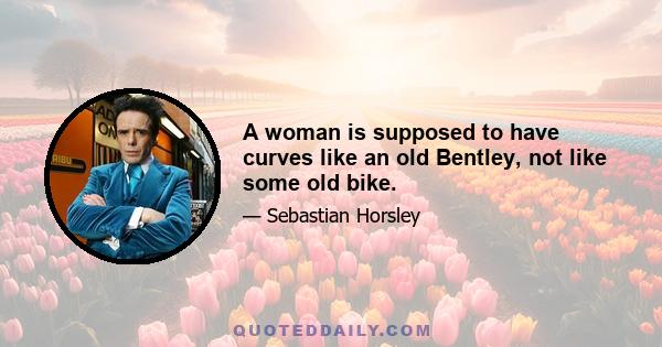 A woman is supposed to have curves like an old Bentley, not like some old bike.