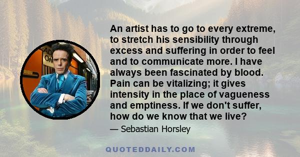 An artist has to go to every extreme, to stretch his sensibility through excess and suffering in order to feel and to communicate more. I have always been fascinated by blood. Pain can be vitalizing; it gives intensity