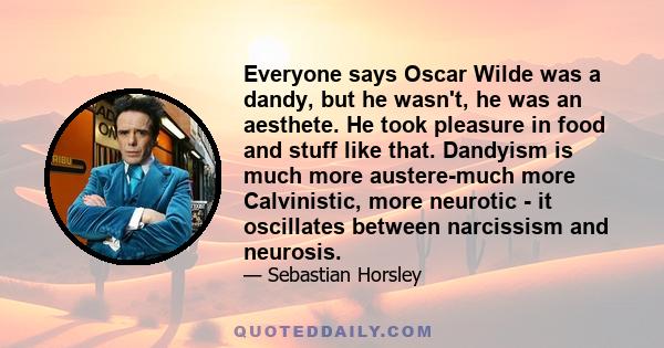 Everyone says Oscar Wilde was a dandy, but he wasn't, he was an aesthete. He took pleasure in food and stuff like that. Dandyism is much more austere-much more Calvinistic, more neurotic - it oscillates between