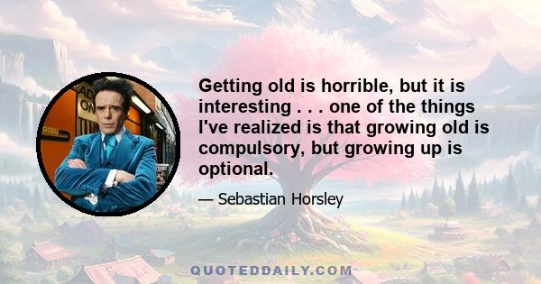 Getting old is horrible, but it is interesting . . . one of the things I've realized is that growing old is compulsory, but growing up is optional.