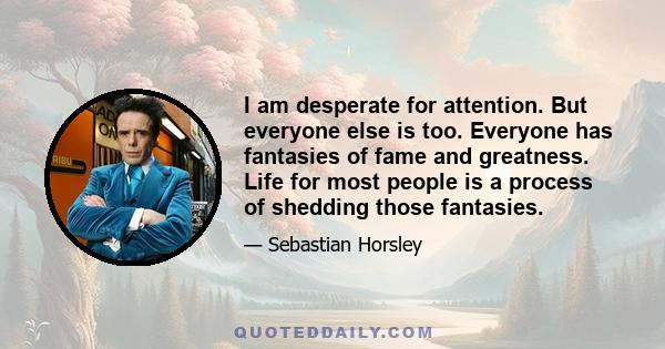 I am desperate for attention. But everyone else is too. Everyone has fantasies of fame and greatness. Life for most people is a process of shedding those fantasies.