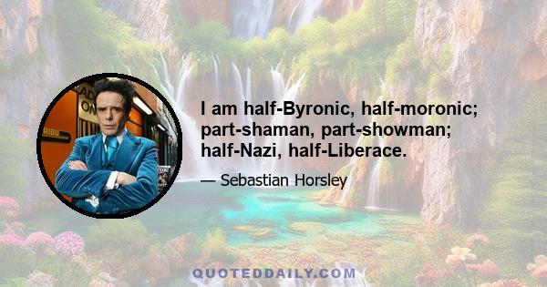 I am half-Byronic, half-moronic; part-shaman, part-showman; half-Nazi, half-Liberace.