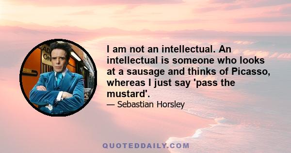 I am not an intellectual. An intellectual is someone who looks at a sausage and thinks of Picasso, whereas I just say 'pass the mustard'.