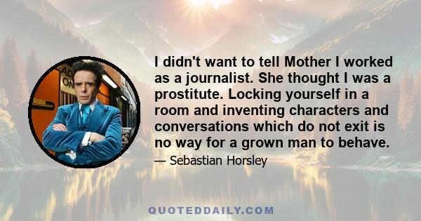 I didn't want to tell Mother I worked as a journalist. She thought I was a prostitute. Locking yourself in a room and inventing characters and conversations which do not exit is no way for a grown man to behave.