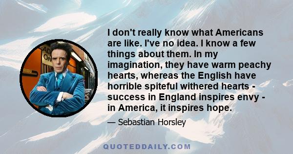 I don't really know what Americans are like. I've no idea. I know a few things about them. In my imagination, they have warm peachy hearts, whereas the English have horrible spiteful withered hearts - success in England 