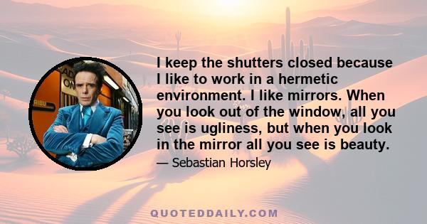 I keep the shutters closed because I like to work in a hermetic environment. I like mirrors. When you look out of the window, all you see is ugliness, but when you look in the mirror all you see is beauty.