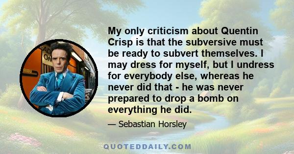 My only criticism about Quentin Crisp is that the subversive must be ready to subvert themselves. I may dress for myself, but I undress for everybody else, whereas he never did that - he was never prepared to drop a