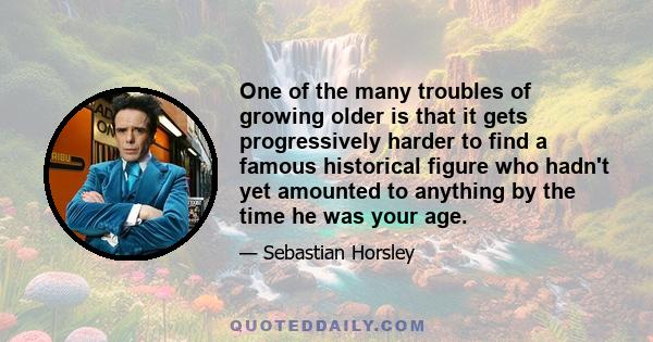 One of the many troubles of growing older is that it gets progressively harder to find a famous historical figure who hadn't yet amounted to anything by the time he was your age.