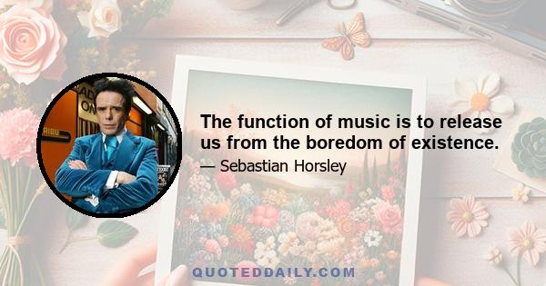 The function of music is to release us from the boredom of existence.