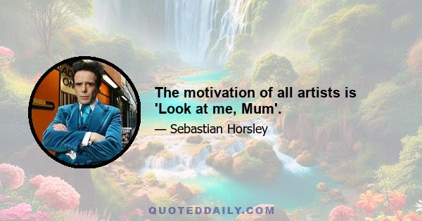 The motivation of all artists is 'Look at me, Mum'.