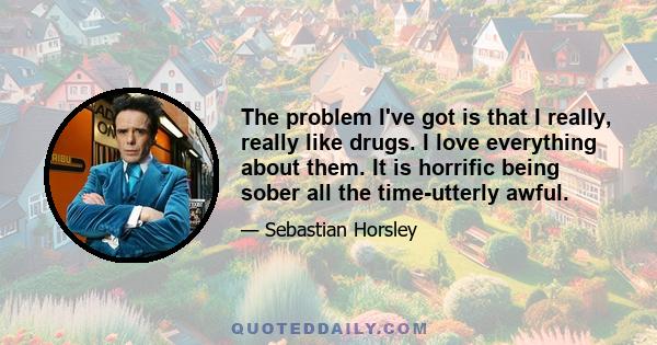 The problem I've got is that I really, really like drugs. I love everything about them. It is horrific being sober all the time-utterly awful.