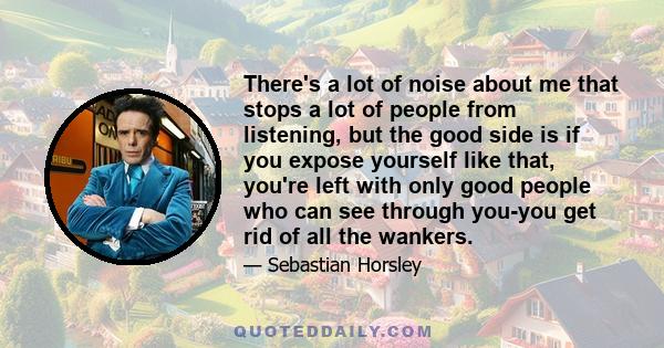 There's a lot of noise about me that stops a lot of people from listening, but the good side is if you expose yourself like that, you're left with only good people who can see through you-you get rid of all the wankers.