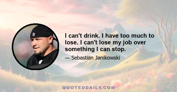 I can't drink. I have too much to lose. I can't lose my job over something I can stop.