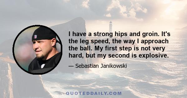 I have a strong hips and groin. It's the leg speed, the way I approach the ball. My first step is not very hard, but my second is explosive.