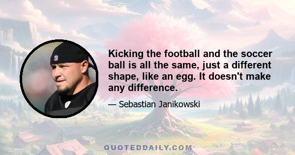 Kicking the football and the soccer ball is all the same, just a different shape, like an egg. It doesn't make any difference.