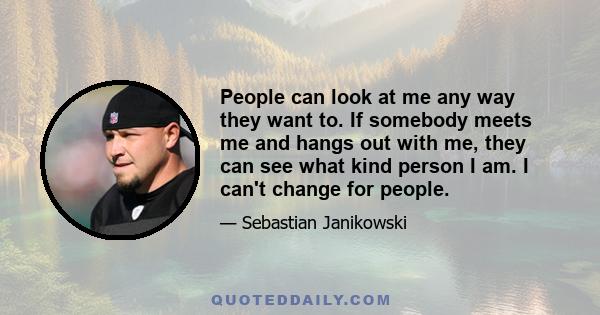 People can look at me any way they want to. If somebody meets me and hangs out with me, they can see what kind person I am. I can't change for people.