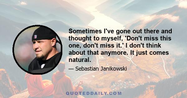 Sometimes I've gone out there and thought to myself, 'Don't miss this one, don't miss it.' I don't think about that anymore. It just comes natural.