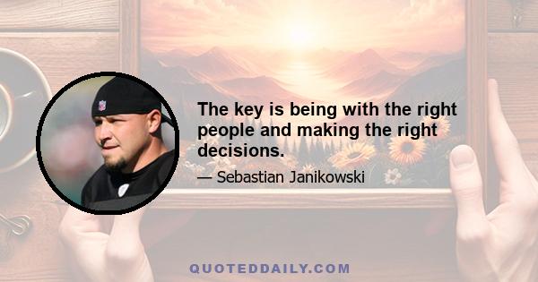 The key is being with the right people and making the right decisions.