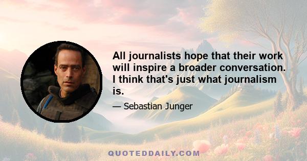 All journalists hope that their work will inspire a broader conversation. I think that's just what journalism is.