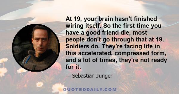 At 19, your brain hasn't finished wiring itself. So the first time you have a good friend die, most people don't go through that at 19. Soldiers do. They're facing life in this accelerated, compressed form, and a lot of 