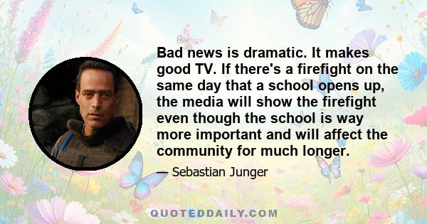 Bad news is dramatic. It makes good TV. If there's a firefight on the same day that a school opens up, the media will show the firefight even though the school is way more important and will affect the community for